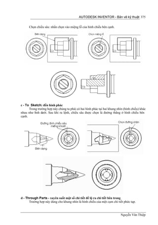 AUTODESK INVENTOR - Bản vẽ kỹ thuật 375


      Chọn chiều sâu: nhấn chọn vào miệng lỗ của hình chiếu bên cạnh.




c - To Sketch: đến hình phác
      Trong trường hợp này chúng ta phài có hai hình phác tại hai khung nhìn (hình chiếu) khác
nhau như h dưới. Sau khi ra lệnh, chiều sâu được chọn là đường thẳng ở hình chiếu bên
          ình
cạnh.




d - Through Parts - xuyên suốt một số chi tiết để lộ ra chi tiết bên trong
      Trường hợp này dùng cho khung nhìn là hình chiếu của một cụm chi tiết phức tạp.



                                                                           Nguyễn Văn Thiệp
 