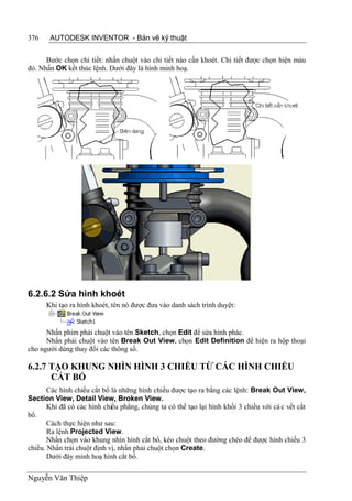376    AUTODESK INVENTOR - Bản vẽ kỹ thuật


      Bước chọn chi tiết: nhấn chuột vào chi tiết nào cần khoét. Chi tiết được chọn hiện màu
đỏ. Nhấn OK kết thúc lệnh. Dưới đây là hình minh hoạ.




6.2.6.2 Sửa hình khoét
      Khi tạo ra hình khoét, tên nó được đưa vào danh sách trình duyệt:


      Nhấn phím phải chuột vào tên Sketch, chọn Edit để sửa hình phác.
      Nhấn phải chuột vào tên Break Out View, chọn Edit Definition để hiện ra hộp thoại
cho người dùng thay đổi các thông số.

6.2.7 TẠO KHUNG NHÌN HÌNH 3 CHIỀU TỪ CÁC HÌNH CHIẾU
      CẮT BỔ
       Các hình chiếu cắt bổ là những hình chiếu được tạo ra bằng các lệnh: Break Out View,
Section View, Detail View, Broken View.
       Khi đã có các hình chiếu phẳng, chúng ta có thể tạo lại hình khối 3 chiều với cá c vết cắt
bổ.
       Cách thực hiện như sau:
       Ra lệnh Projected View.
       Nhấn chọn vào khung nhìn hình cắt bổ, kéo chuột theo đường chéo để được hình chiếu 3
chiều. Nhấn trái chuột định vị, nhấn phải chuột chọn Create.
       Dưới đây minh hoạ hình cắt bổ.


Nguyễn Văn Thiệp
 