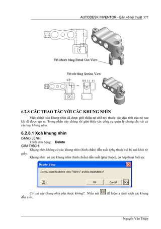 AUTODESK INVENTOR - Bản vẽ kỹ thuật 377




6.2.8 CÁC THAO TÁC VỚI CÁC KHUNG NHÌN
      Việc chỉnh sửa khung nhìn đã được giới thiệu tại chỗ tuỳ thuộc vào đặc tính của nó sau
khi đã được tạo ra. Trong phần này chúng tôi giới thiệu các công cụ quản lý chung cho tất cả
các loại khung nhìn.

6.2.8.1 Xoá khung nhìn
DẠNG LỆNH:
      Trình đơn động: Delete
GIẢI THÍCH:
      Khung nhìn không có các khung nhìn (hình chiếu) dẫn xuất (phụ thuộc) sẽ bị xoá khỏi tờ
giấy.
      Khung nhìn có các khung nhìn (hình chiếu) dẫn xuất (phụ thuộc), có hộp thoại hiện ra:




      Có xoá các khung nhìn phụ thuộc không?. Nhấn nút        để hiện ra danh sách các khung
dẫn xuất:




                                                                          Nguyễn Văn Thiệp
 