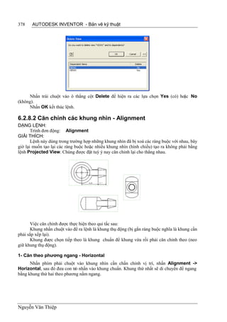 378    AUTODESK INVENTOR - Bản vẽ kỹ thuật




     Nhấn trái chuột vào ô thẳng cột Delete để hiện ra các lựa chọn Yes (có) hoặc No
(không).
     Nhấn OK kết thúc lệnh.

6.2.8.2 Căn chỉnh các khung nhìn - Alignment
DẠNG LỆNH:
       Trình đơn động: Alignment
GIẢI THÍCH:
       Lệnh này dùng trong trường hợp những khung nhìn đã bị xoá các ràng buộc với nhau, bây
giờ lại muốn tạo lại các ràng buộc hoặc nhiều khung nhìn (hình chiếu) tạo ra không phải bằng
lệnh Projected View. Chúng được đặt tuỳ ý nay căn chỉnh lại cho thẳng nhau.




      Việc căn chỉnh được thực hiện theo qui tắc sau:
      Khung nhấn chuột vào để ra lệnh là khung thụ động (bị gắn ràng buộc nghĩa là khung cần
phải sắp xếp lại).
      Khung được chọn tiếp theo là khung chuẩn để khung vừa rồi phải căn chỉnh theo (neo
giữ khung thụ động).

1- Căn theo phương ngang - Horizontal
      Nhấn phím phải chuột vào khung nhìn cần chấn chỉnh vị trí, nhấn Alignment ->
Horizontal, sau đó đưa con trỏ nhấn vào khung chuẩn. Khung thứ nhất sẽ di chuyển để ngang
bằng khung thứ hai theo phương nằm ngang.




Nguyễn Văn Thiệp
 
