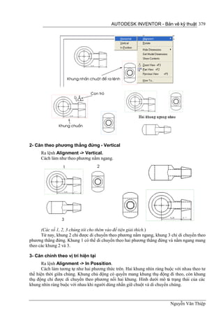 AUTODESK INVENTOR - Bản vẽ kỹ thuật 379




2- Căn theo phương thẳng đứng - Vertical
      Ra lệnh Alignment -> Vertical.
      Cách làm như theo phương nằm ngang.




      (Các số 1, 2, 3 chúng tôi cho thêm vào để tiện giải thích.)
      Từ nay, khung 2 chỉ được di chuyển theo phương nằm ngang, khung 3 chỉ di chuyển theo
phương thẳng đứng. Khung 1 có thể di chuyển theo hai phương thẳng đứng và nằm ngang mang
theo các khung 2 và 3.

3- Căn chỉnh theo vị trí hiện tại
       Ra lệnh Alignment -> In Possition.
       Cách làm tương tự như hai phương thức trên. Hai khung nhìn ràng buộc với nhau theo tư
thế hiện thời giữa chúng. Khung chủ động có quyền mang khung thụ động đi theo, còn khung
thụ động chỉ được di chuyển theo phương nối hai khung. Hình dưới mô tả trạng thái của các
khung nhìn ràng buộc với nhau khi người dùng nhấn giữ chuột và di chuyển chúng.



                                                                         Nguyễn Văn Thiệp
 