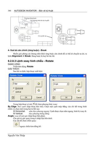 380    AUTODESK INVENTOR - Bản vẽ kỹ thuật




4- Xoá bỏ căn chỉnh (ràng buộc) - Break
      Muốn giải phóng các khung nhìn khỏi ràng buộc căn chỉnh để có thể di chuyển tự do, ra
lệnh Alignment -> Break. Ràng buộc bị huỷ bỏ tức thì.

6.2.8.3 Lệnh xoay hình chiếu - Rotate
DẠNG LỆNH:
     Trình đơn động: Rotate
GIẢI THÍCH:
     Sau khi ra lệnh, hộp thoại xuất hiện:




      Trong hộp thoại có nút     để chọn phương thức xoay:
By Edge: theo cạnh (hộp thoại bên trái). Chọn một cạnh mép thẳng của chi tiết trong hình
chiếu và chọn một trong hai tư thế sau:
       Horizontal:      nằm theo phương ngang. Cạnh được chọn nằm ngang, hình bị xoay đi.
       Vertical:        theo phương thẳng đứng.
Angle: xoay đi một góc (hộp thoại bên phải).
      Cho giá trị góc quay trong ô nhập liệu bên dưới.
      Các nút để chọn chiều quay:

              ngược chiều kim đồng hồ.



Nguyễn Văn Thiệp
 
