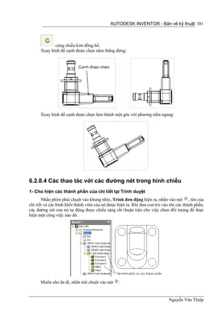 AUTODESK INVENTOR - Bản vẽ kỹ thuật 381



             cùng chiều kim đồng hồ.
      Xoay hình để cạnh được chọn nằm thẳng đứng:




      Xoay hình để cạnh được chọn làm thành một góc với phương nằm ngang:




6.2.8.4 Các thao tác với các đường nét trong hình chiếu
1- Cho hiện các thành phần của chi tiết tại Trình duyệt
       Nhấn phím phải chuột vào khung nhìn, Trình đơn động hiện ra, nhấn vào nút , tên của
chi tiết và các hình khối thành viên của nó được hiện ra. Khi đưa con trỏ vào tên các thành phần,
các đường nét của nó tự động được chiếu sáng rất thuận tiện cho việc chọn đối tượng để thực
hiện một công việc nào đó.




      Muốn cho ẩn đi, nhấn trái chuột vào nút    .


                                                                             Nguyễn Văn Thiệp
 