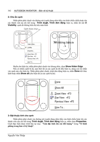 382    AUTODESK INVENTOR - Bản vẽ kỹ thuật


2- Cho ẩn cạnh
      Nhấn phím phải chuột vào đường nét (cạnh) đang nhìn thấy của hình chiếu chiếu hoặc tên
các thành viên ủa chi tiết trong Trình duyệt, Trình đơn động hiện ra, nhấn tắt nút 
               c
Visibility cạnh đó không hiển thị trên màn hình




      Muốn cho hiện lại, nhấn phím phải chuột vào khung nhìn, chọn Show Hiden Edge.
      Nếu có nhiều cạnh bị ẩn, tạm thời tất cả các cạnh ẩn đó đều hiện ra, dùng con trỏ nhấn
vào cạnh nào cho hiện lại. Nhấn phím phải chuột, trình đơn động hiện ra, nhấn Done kết thúc
lệnh hoặc nhấn Show all (cho hiện tất cả các cạnh bị ẩn).




3- Đặt thuộc tính cho cạnh
      Nhấn phím phải chuột vào đường nét (cạnh) đang nhìn thấy của hình chiếu hoặc tên các
thành viên của chi tiết trong Trình duyệt, Trình đơn động hiện ra, nhấn chọn Properties.
Cách thực hiện được trình bày tại mục "Gán đặc tính cho các đối tượng " trong "Vẽ hình
phẳng trong bản vẽ kỹ thuật".



Nguyễn Văn Thiệp
 