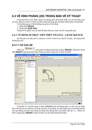 AUTODESK INVENTOR - Bản vẽ kỹ thuật 383


6.3 VẼ HÌNH PHẲNG (2D) TRONG BẢN VẼ KỸ THUẬT
       Trong một bản vẽ kỹ thuật, ngoài các khung nhìn chứa hình chiếu của chi tiết hoặc cụm
chi tiết, chúng ta có thể vẽ thêm các hình minh hoạ hoặc ghi chú khác không phải là hình khối.
       Có hai phương án vẽ hình phẳng trong bản vẽ kỹ thuật:
       1 - Dùng lệnh Sketch.
       2 - Dùng lệnh Draft View.
       Chúng ta sẽ nghiên cứu các lệnh để thực hiện các công việc đó trong phần này.

6.3.1 VẼ HÌNH 2D TRỰC TIẾP TRÊN TỜ GIẤY - LỆNH SKETCH
     Sau khi đã có tờ giấy như ý, chúng ta có thể vẽ hình trực tiếp lên tờ giấy. Số lượng hình
không hạn chế.

6.3.1.1 Vẽ hình 2D
      Nhấn nút             , màn hình trở thành màn hình vẽ phác (Sketch), đồng thời thanh
lệnh Sketch cũng được kích hoạt. Dùng các lệnh vẽ phác để vẽ hình cần thiết.




      Trong khi vẽ, các đối tượng vẽ phác (Sketchs) bây giờ không phục vụ cho việc tạo hình
khối 3D nữa mà nó chính là các hình của bản vẽ kỹ thuật, các đối tượng này có thể được đặt là
các loại đường nét theo tiêu chuẩn kỹ thuật như đường tâm, nét khuất, mặt cắt v.v... Hình a là
hình ở dạng phác (Sketch), hình b là hình sau khi hoàn thành hình phác.




                                                                           Nguyễn Văn Thiệp
 