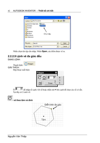 42   AUTODESK INVENTOR – Thiết kế chi tiết




     Nhấn chọn tên tệp cần nhập. Nhấn Open, các điểm được vẽ ra.

2.2.2.9 Lệnh vẽ đa giác đều
DẠNG LỆNH:

     Thanh lệnh:
GIẢI THÍCH:
     Hộp thoại xuất hiện:




     Ô           để nhập số cạnh. Gõ số hoặc nhấn nút  bên cạnh để chọn các số có sẵn.
     Tại đây có 2 cách vẽ:


      vẽ theo tâm và đỉnh




Nguyễn Văn Thiệp
 