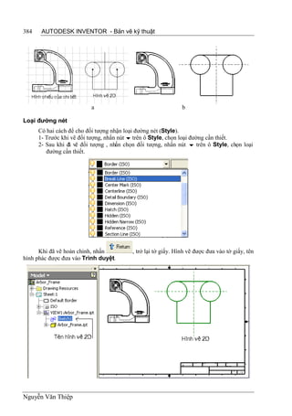 384    AUTODESK INVENTOR - Bản vẽ kỹ thuật




                          a                                    b

Loại đường nét
      Có hai cách để cho đối tượng nhận loại đường nét (Style).
      1- Trước khi vẽ đối tượng, nhấn nút  trên ô Style, chọn loại đường cần thiết.
      2- Sau khi đ vẽ đối tượng , nhấn chọn đối tượng, nhấn nút  trên ô Style, chọn loại
                  ã
         đường cần thiết.




      Khi đã vẽ hoàn chỉnh, nhấn          , trở lại tờ giấy. Hình vẽ được đưa vào tờ giấy, tên
hình phác được đưa vào Trình duyệt.




Nguyễn Văn Thiệp
 