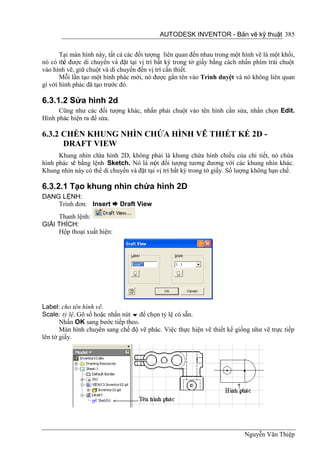 AUTODESK INVENTOR - Bản vẽ kỹ thuật 385


       Tại màn hình này, tất cả các đối tượng liên quan đến nhau trong một hình vẽ là một khối,
nó có thể được di chuyển và đặt tại vị trí bất kỳ trong tờ giấy bằng cách nhấn phím trái chuột
vào hình vẽ, giữ chuột và di chuyển đến vị trí cần thiết.
       Mỗi lần tạo một hình phác mới, nó được gắn tên vào Trình duyệt và nó không liên quan
gì với hình phác đã tạo trước đó.

6.3.1.2 Sửa hình 2d
      Cũng như các đối tượng khác, nhấn phải chuột vào tên hình cần sửa, nhấn chọn Edit.
Hình phác hiện ra để sửa.

6.3.2 CHÈN KHUNG NHÌN CHỨA HÌNH VẼ THIẾT KẾ 2D -
      DRAFT VIEW
      Khung nhìn ch hình 2D, không phải là khung chứa hình chiếu của chi tiết, nó chứa
                    ứa
hình phác vẽ bằng lệnh Sketch. Nó là một đối tượng tương đương với các khung nhìn khác.
Khung nhìn này có thể di chuyển và đặt tại vị trí bất kỳ trong tờ giấy. Số lượng không hạn chế.

6.3.2.1 Tạo khung nhìn chứa hình 2D
DẠNG LỆNH:
    Trình đơn: Insert  Draft View
     Thanh lệnh:
GIẢI THÍCH:
     Hộp thoại xuất hiện:




Label: cho tên hình vẽ.
Scale: tỷ lệ. Gõ số hoặc nhấn nút  để chọn tỷ lệ có sẵn.
       Nhấn OK sang bước tiếp theo.
       Màn hình chuyển sang chế độ vẽ phác. Việc thực hiện vẽ thiết kế giống như vẽ trực tiếp
lên tờ giấy.




                                                                            Nguyễn Văn Thiệp
 