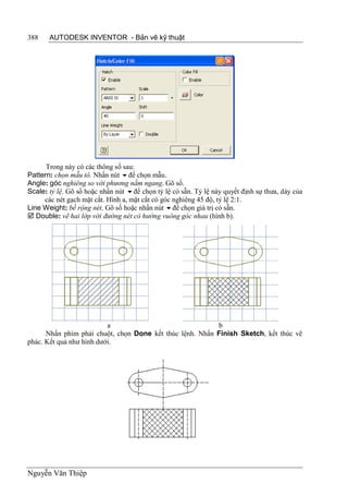 388    AUTODESK INVENTOR - Bản vẽ kỹ thuật




      Trong này có các thông số sau:
Pattern: chọn mẫu tô. Nhấn nút để chọn mẫu.
Angle: góc nghiêng so với phương nằm ngang. Gõ số.
Scale: tỷ lệ. Gõ số hoặc nhấn nút để chọn tỷ lệ có sẵn. Tỷ lệ này quyết định sự thưa, dày của
     các nét gạch mặt cắt. Hình a, mặt cắt có góc nghiêng 45 độ, tỷ lệ 2:1.
Line Weight: bề rộng nét. Gõ số hoặc nhấn nút để chọn giá trị có sẵn.
 Double: vẽ hai lớp với đường nét có hướng vuông góc nhau (hình b).




                          a                               b
      Nhấn phím phải chuột, chọn Done kết thúc lệnh. Nhấn Finish Sketch, kết thúc vẽ
phác. Kết quả như hình dưới.




Nguyễn Văn Thiệp
 