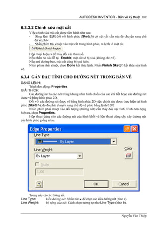AUTODESK INVENTOR - Bản vẽ kỹ thuật 389


6.3.3.2 Chỉnh sửa mặt cắt
      Việc chỉnh sửa mặt cắt được tiến hành như sau:
      - Dùng lệnh Edit đối với hình phác (Sketch) có mặt cắt cần sửa để chuyển sang chế
         độ vẽ phác.
      - Nhấn phím trái chuột vào mặt cắt trong hình phác, ra lệnh tô mặt cắt
                                .
      Hộp thoại hiện ra để thay đổi các tham số.
      Nếu nhấn bỏ dấu  tại Enable, mặt cắt sẽ bị xoá (không cho vẽ).
      Nếu xoá đường bao, mặt cắt cũng bị xoá luôn.
      Nhấn phím phải chuột, chọn Done kết thúc lệnh. Nhấn Finish Sketch kết thúc sửa hình
vẽ.

6.3.4 GÁN ĐẶC TÍNH CHO ĐƯỜNG NÉT TRONG BẢN VẼ
DẠNG LỆNH:
       Trình đơn động: Properties
GIẢI THÍCH:
       Các đường nét là các nét trong khung nhìn hình chiếu của các chi tiết hoặc các đường nét
được vẽ bằng hình phác 2D.
       Đối với các đường nét được vẽ bằng hình phác 2D việc chỉnh sửa được thực hiện tại hình
phác (Sketch), do đó phải chuyển sang chế độ vẽ phác bằng lệnh Edit.
       Nhấn phím phải chuột vào đối tượng (đường nét) cần thay đổi đặc tính, trình đơn động
hiện ra, chọn Properties.
       Hộp thoại dùng cho các đường nét của hình khối và hộp thoại dùng cho các đường nét
của hình phác giống nhau.




      Trong này có các thông số:
Line Type:        kiểu đường nét. Nhấn nút  để chọn các kiểu đường nét (hình a).
Line Weight:      bề rộng của nét. Cách chọn tương tự như Line Type (hình b).



                                                                            Nguyễn Văn Thiệp
 