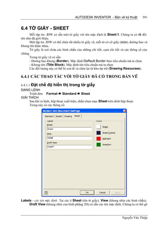 AUTODESK INVENTOR - Bản vẽ kỹ thuật                391


6.4 TỜ GIẤY - SHEET
      Mỗi tập tin .IDW có sẵn một tờ giấy với tên mặc định là Sheet:1. Chúng ta có th đổi ể
tên như đã giới thiệu.
      Một tập tin .IDW có thể chứa rất nhiều tờ giấy vẽ, mỗi tờ có cỡ giấy (size), đường bao và
khung tên khác nhau.
      Tờ giấy là nơi chứa các hình chiếu của những chi tiết, cụm chi tiết và các thông số của
chúng.
      Trong tờ giấy vẽ có sẵn:
      - Đường bao khung (Border). Mặc định Deffault Border theo tiêu chuẩn mà ta chọn.
      - Khung tên (Title Block). Mặc định tên tiêu chuẩn mà ta chọn.
      Các đối tượng này có thể bị xoá đi và chèn lại từ kho dự trữ (Drawing Resourses).

6.4.1 CÁC THAO TÁC VỚI TỜ GIẤY ĐÃ CÓ TRONG BẢN VẼ

6.4.1.1 Đặt chế độ hiển thị trong tờ giấy
DẠNG LỆNH
       Trình đơn Format  Standard  Sheet
GIẢI THÍCH
       Sau khi ra lệnh, hộp thoại xuất hiện, nhấn chọn mục Sheet trên đỉnh hộp thoại.
       Trong này có các thông số:




Labels - các tên mặc định. Tại các ô Sheet (tên tờ giấy), View (khung nhìn các hình chiếu),
     Draft View (khung nhìn của hình phẳng 2D) có sẵn các tên mặc định. Chúng ta có thể gõ



                                                                            Nguyễn Văn Thiệp
 