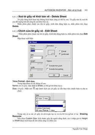 AUTODESK INVENTOR - Bản vẽ kỹ thuật                393


6.4.1.3 Xoá tờ giấy vẽ khỏi bản vẽ - Delete Sheet
       Tờ giấy đang kích hoạt hay không kích hoạt cũng có thể bị xoá. Tờ giấy nào bị xoá thì
các đối tượng trên đó cũng bị xoá khỏi bản vẽ.
       Nhấn phím phải chuột vào tên tờ giấy, trình đơn động hiện ra, nhấn phím trái chọn
Delete.

6.4.1.4 Chỉnh sửa tờ giấy vẽ - Edit Sheet
       - Nhấn phím phải chuột vào tên tờ giấy, trình đơn động hiện ra, nhấn phím trái chọn Edit
Sheet.
       Hộp thoại xuất hiện:




Nhóm Format - định dạng
    Trong hộp thoại có các thông số sau:
Name: tên tờ giấy. mặc định là Sheet, có thể gõ tên khác tuỳ ý.
Size: cỡ giấy. Nhấn nút    , một danh sách các cỡ giấy có sẵn theo tiêu chuẩn hiện ra cho ta
      chọn:




     Trong này có c các cỡ giấy d o ch ú n gta tạo ra và d ự trữ tro n g b ản vẽ tại Drawing
                    ả
Resourse.
     Nếu chọn Custom Size: kích thước giấy do người dùng định, các ô nhập giá trị Height
và Width được kích hoạt để cho chiều rộng và chiều cao.



                                                                            Nguyễn Văn Thiệp
 