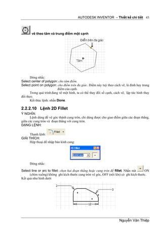 AUTODESK INVENTOR – Thiết kế chi tiết 43



       vẽ theo tâm và trung điểm một cạnh




       Dòng nhắc:
Select center of polygon: cho tâm điểm.
Select point on polygon: cho điểm trên đa giác. Điểm này tuỳ theo cách vẽ, là đỉnh hay trung
                           điểm của cạnh.
       Trong quá trình đang vẽ một hình, ta có thể thay đổi số cạnh, cách vẽ, lập tức hình thay
đổi theo.
       Kết thúc lệnh: nhấn Done.

2.2.2.10 Lệnh 2D Fillet
Ý NGHĨA:
      Lệnh dùng để vê góc thành cung tròn, chỉ dùng được cho giao điểm giữa các đoạn thẳng,
giữa các cung tròn và đoạn thẳng với cung tròn.
DẠNG LỆNH:

     Thanh lệnh:
GIẢI THÍCH:
     Hộp thoại để nhập bán kính cung:




      Dòng nhắc:

Select line or arc to fillet: chọn hai đoạn thẳng hoặc cung tròn để fillet. Nhấn nút    ON
      (chìm xuống) không ghi kích thước cung tròn vê góc, OFF (nổi lên) có ghi kích thước.
Kết quả như hình dưới




                                                                        Nguyễn Văn Thiệp
 