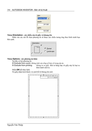 394   AUTODESK INVENTOR - Bản vẽ kỹ thuật




Nhóm Orientation - các chiều của tờ giấy và khung tên
      Nhấn vào các nút  chọn phương án sẽ được các chiều tương ứng theo hình minh họa
bên cạnh.




Nhóm Options - các phương án khác
    Tại đây có hai phương án:
     Exclude from count: không tính vào tổng số bản vẽ trong dự án.
     Exclude from printing:       không in ra giấy. Khi in hàng loạt, tờ giấy này bị loại ra
                                   khỏi danh sách in.
    Nhấn OK kết thúc lệnh.
    Tờ giấy nhận kích thước và cách bố trí khung tên mới.




Nguyễn Văn Thiệp
 