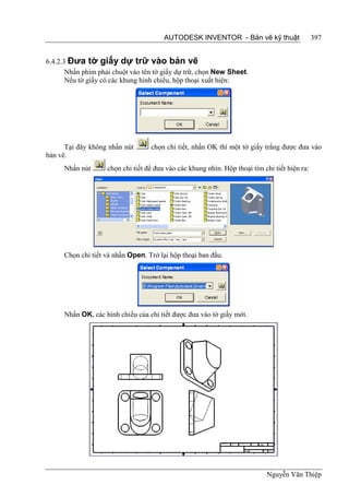 AUTODESK INVENTOR - Bản vẽ kỹ thuật                    397


6.4.2.3 Đưa tờ giấy dự trữ vào bản vẽ
       Nhấn phím phải chuột vào tên tờ giấy dự trữ, chọn New Sheet.
       Nếu tờ giấy có các khung hình chiếu, hộp thoại xuất hiện:




      Tại đây không nhấn nút       chọn chi tiết, nhấn OK thì một tờ giấy trắng được đưa vào
bản vẽ.
      Nhấn nút      chọn chi tiết để đưa vào các khung nhìn. Hộp thoại tìm chi tiết hiện ra:




      Chọn chi tiết và nhấn Open. Trở lại hộp thoại ban đầu.




      Nhấn OK, các hình chiếu của chi tiết được đưa vào tờ giấy mới.




                                                                            Nguyễn Văn Thiệp
 