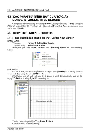398   AUTODESK INVENTOR - Bản vẽ kỹ thuật


6.5 CÁC PHẦN TỬ TRÌNH BÀY CỦA TỜ GIẤY -
    BORDERS, ZONES, TITLE BLOCKS
       Chúng ta có thể tạo ra đường bao khung (Border), đường viền khung (Zone), khung tên
(Title blocks) và khối 2D (Symbol) tuỳ ý để dự trữ tại Drawwing Resourses sau đó chèn
vào tờ giấy (Sheet).

6.5.1 ĐƯỜNG BAO KHUNG - BORDERS
6.5.1.1 Tạo đường bao khung dự trữ - Define New Border
DẠNG LỆNH:
       Trình đơn:       Format  Define New Border
       Trình đơn động: Define New Border
       Nhấn phím phải chuột vào Borders của mục Drawwing Resourses, trình đơn động
hiện ra:




GIẢI THÍCH:
      Sau khi ra lệnh, màn hình chuyển thành chế độ vẽ phác (Sketch) để vẽ khung. Cách vẽ
và các lệnh được dùng như khi vẽ 2D Sketch.
      Có thể dùng lệnh vẽ hình chữ nhật để vẽ khung và chỉnh kích thước như đối với đối
tượng 2D Sketch và dùng Style để chọn đường nét.




      Tại đây có thể dùng các lệnh Text, Insert Picture.
      Có hai cách cho kích thước khung:

Nguyễn Văn Thiệp
 