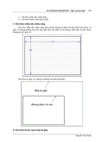 AUTODESK INVENTOR - Bản vẽ kỹ thuật              399


      1- Cho theo chiều dài, chiều rộng.
      2- Cho kích thước cách mép tờ giấy.

1- Cho theo chiều dài, chiều rộng
       Cho theo chi u dài, chiều rộng, kích thước khung cố định, khi thay đổi kích thước tờ
                   ề
giấy, cỡ khung không thay đổi theo dẫn đến việc phải vẽ lại khung. Dưới đây là kích thước
khung theo tờ giấy A2.




      Nếu chọn cỡ giấy A1, khung sẽ không vừa như hình dưới.




2- Cho kích thước cách mép tờ giấy

                                                                        Nguyễn Văn Thiệp
 