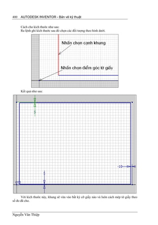 400   AUTODESK INVENTOR - Bản vẽ kỹ thuật


      Cách cho kích thước như sau:
      Ra lệnh ghi kích thước sau đó chọn các đối tượng theo hình dưới.




      Kết quả như sau:




      Với kích thước này, khung sẽ vừa vào bất kỳ cỡ giấy nào và luôn cách mép tờ giấy theo
số đo đã cho.



Nguyễn Văn Thiệp
 