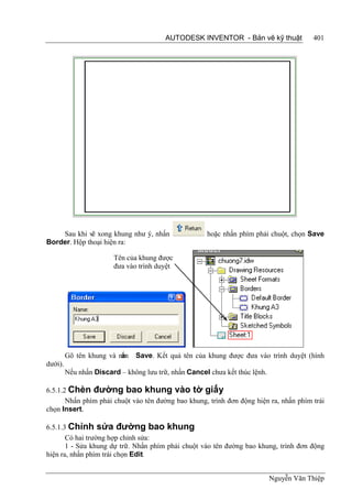 AUTODESK INVENTOR - Bản vẽ kỹ thuật             401




    Sau khi vẽ xong khung như ý, nhấn                 hoặc nhấn phím phải chuột, chọn Save
Border. Hộp thoại hiện ra:

                        Tên của khung được
                        đưa vào trình duyệt




                          ấn
         Gõ tên khung và nh    Save. Kết quả tên của khung được đưa vào trình duyệt (hình
dưới).
         Nếu nhấn Discard – không lưu trữ, nhấn Cancel chưa kết thúc lệnh.

6.5.1.2 Chèn đường bao khung vào tờ giấy
       Nhấn phím phải chuột vào tên đường bao khung, trình đơn động hiện ra, nhấn phím trái
chọn Insert.

6.5.1.3 Chỉnh sửa đường bao khung
       Có hai trường hợp chỉnh sửa:
       1 - Sửa khung dự trữ. Nhấn phím phải chuột vào tên đường bao khung, trình đơn động
hiện ra, nhấn phím trái chọn Edit.


                                                                             Nguyễn Văn Thiệp
 