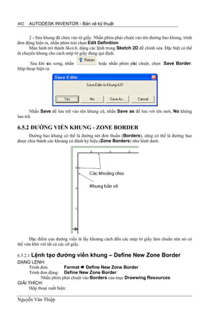402   AUTODESK INVENTOR - Bản vẽ kỹ thuật


      2 - Sửa khung đã chèn vào tờ giấy. Nhấn phím phải chuột vào tên đường bao khung, trình
đơn động hiện ra, nhấn phím trái chọn Edit Definition.
      Màn hình trở thành Sketch, dùng các lệnh trong Sketch 2D để chỉnh sửa. Đặc biệt có thể
di chuyển khung cho cách mép tờ giấy đúng qui định.

      Sau khi s xong, nhấn
                ửa                        hoặc nhấn phím ph chuột, chọn Save Border.
                                                          ải
Hộp thoại hiện ra:




       Nhấn Save để lưu trữ vào tên khung cũ, nhấn Save as để lưu với tên mới, No không
lưu trữ.

6.5.2 ĐƯỜNG VIỀN KHUNG - ZONE BORDER
      Đường bao khung có thể là đường nét đơn thuần (Borders), cũng có thể là đường bao
được chia thành các khoảng có đánh ký hiệu (Zone Borders) như hình dưới.




      Đặc điểm của đường viền là lấy khoảng cách đến các mép tờ giấy làm chuẩn nên nó có
thể vừa khít với tất cả các cỡ giấy.

6.5.2.1 Lệnh tạo đường viền khung – Define New Zone Border
DẠNG LỆNH:
       Trình đơn:         Format  Define New Zone Border
       Trình đơn động: Define New Zone Border
             Nhấn phím phải chuột vào Borders của mục Drawwing Resources.
GIẢI THÍCH:
       Hộp thoại xuất hiện:

Nguyễn Văn Thiệp
 