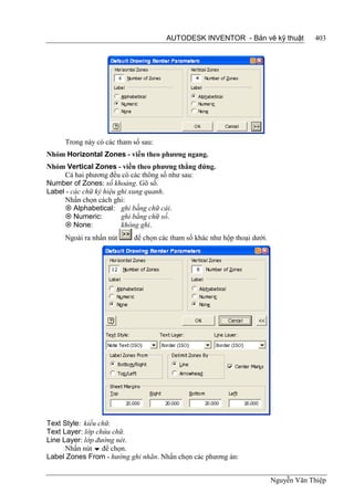 AUTODESK INVENTOR - Bản vẽ kỹ thuật              403




     Trong này có các tham số sau:
Nhóm Horizontal Zones - viền theo phương ngang.
Nhóm Vertical Zones - viền theo phương thẳng đứng.
     Cả hai phương đều có các thông số như sau:
Number of Zones: số khoảng. Gõ số.
Label - các chữ ký hiệu ghi xung quanh.
     Nhấn chọn cách ghi:
      Alphabetical: ghi bằng chữ cái.
      Numeric:          ghi bằng chữ số.
      None:             không ghi.
     Ngoài ra nhấn nút     để chọn các tham số khác như hộp thoại dưới.




Text Style: kiểu chữ.
Text Layer: lớp chứa chữ.
Line Layer: lớp đường nét.
      Nhấn nút  để chọn.
Label Zones From - hướng ghi nhãn. Nhấn chọn các phương án:


                                                                          Nguyễn Văn Thiệp
 