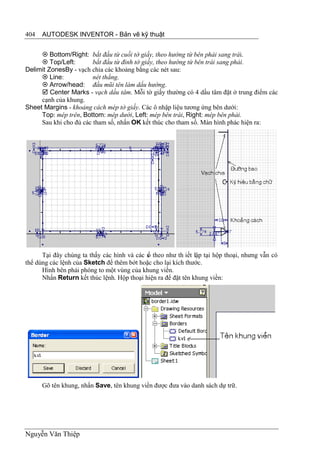404   AUTODESK INVENTOR - Bản vẽ kỹ thuật


      Bottom/Right: bắt đầu từ cuối tờ giấy, theo hướng từ bên phải sang trái.
      Top/Left:        bắt đầu từ đỉnh tờ giấy, theo hướng từ bên trái sang phải.
Delimit ZonesBy - vạch chia các khoảng bằng các nét sau:
      Line:            nét thẳng.
      Arrow/head: đầu mũi tên làm dấu hướng.
      Center Marks - vạch dấu tâm. Mỗi tờ giấy thường có 4 dấu tâm đặt ở trung điểm các
     cạnh của khung.
Sheet Margins - khoảng cách mép tờ giấy. Các ô nhập liệu tương ứng bên dưới:
     Top: mép trên, Bottom: mép dưới, Left: mép bên trái, Right: mép bên phải.
     Sau khi cho đủ các tham số, nhấn OK kết thúc cho tham số. Màn hình phác hiện ra:




      Tại đây chúng ta thấy các hình và các s theo như th iết lập tại hộp thoại, nhưng vẫn có
                                            ố
thể dùng các lệnh của Sketch để thêm bớt hoặc cho lại kích thước.
      Hình bên phải phóng to một vùng của khung viền.
      Nhấn Return kết thúc lệnh. Hộp thoại hiện ra để đặt tên khung viền:




      Gõ tên khung, nhấn Save, tên khung viền được đưa vào danh sách dự trữ.




Nguyễn Văn Thiệp
 