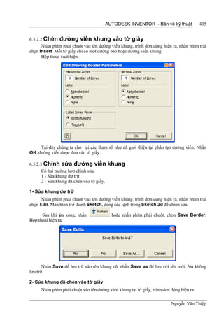 AUTODESK INVENTOR - Bản vẽ kỹ thuật                405


6.5.2.2 Chèn đường viền khung vào tờ giấy
       Nhấn phím phải chuột vào tên đường viền khung, trình đơn động hiện ra, nhấn phím trái
chọn Insert. Mỗi tờ giấy chỉ có một đường bao hoặc đường viền khung.
       Hộp thoại xuất hiện:




     Tại đây chúng ta cho lại các tham số như đã giới thiệu tại phần tạo đường viền. Nhấn
OK, đường viền được đưa vào tờ giấy.

6.5.2.3 Chỉnh sửa đường viền                khung
       Có hai trường hợp chỉnh sửa:
       1 - Sửa khung dự trữ.
       2 - Sửa khung đã chèn vào tờ giấy.

1- Sửa khung dự trữ
      Nhấn phím phải chuột vào tên đường viền khung, trình đơn động hiện ra, nhấn phím trái
chọn Edit. Màn hình trở thành Sketch, dùng các lệnh trong Sketch 2d để chỉnh sửa.

      Sau khi s xong, nhấn
                ửa                           hoặc nhấn phím phải chuột, chọn Save Border.
Hộp thoại hiện ra:




       Nhấn Save để lưu trữ vào tên khung cũ, nhấn Save as để lưu với tên mới, No không
lưu trữ.

2- Sửa khung đã chèn vào tờ giấy
      Nhấn phím phải chuột vào tên đường viền khung tại tờ giấy, trình đơn động hiện ra:

                                                                           Nguyễn Văn Thiệp
 