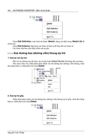 406   AUTODESK INVENTOR - Bản vẽ kỹ thuật




      Chọn Edit Definition, màn hình trở thành Sketch, dùng các lệnh trong Sketch 2d để
chỉnh sửa.
      Chọn Edit Instance, hộp thoại các tham số hiện ra để thay đổi các tham số.
      Các bước tiếp theo như lệnh chỉnh sửa tại gốc.

6.5.2.4 Xoá   đường bao (đường viền) khung dự trữ
1- Xoá tại nơi dự trữ
      Đối với các đường này đã chèn vào tờ giấy hoặc Default Border thì không thể xoá được.
      Nếu chưa chèn vào, nhấn phím phải chuột vào tên đường bao (đường viền) khung, trình
đơn động hiện ra, nhấn phím trái chọn Delete.




2- Xoá tại tờ giấy
       Nhấn phím phải chuột vào tên đường bao (đường viền) khung tại tờ giấy, trình đơn động
hiện ra, nhấn phím trái chọn Delete.




Nguyễn Văn Thiệp
 