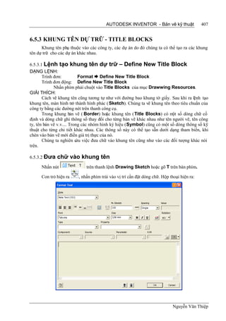 AUTODESK INVENTOR - Bản vẽ kỹ thuật                 407


6.5.3 KHUNG TÊN DỰ TRỮ - TITLE BLOCKS
      Khung tên phụ thuộc vào các công ty, các dự án do đó chúng ta có thể tạo ra các khung
tên dự trữ cho các dự án khác nhau.

6.5.3.1 Lệnh tạo khung tên dự trữ – Define New Title Block
DẠNG LỆNH:
       Trình đơn:          Format  Define New Title Block
       Trình đơn động: Define New Title Block
             Nhấn phím phải chuột vào Title Blocks của mục Drawwing Resources.
GIẢI THÍCH:
       Cách vẽ khung tên cũng tương tự như với đường bao khung tờ giấy. Sau khi ra lệnh tạo
khung tên, màn hình trở thành hình phác ( Sketch). Chúng ta vẽ khung tên theo tiêu chuẩn của
công ty bằng các đường nét trên thanh công cụ.
       Trong khung b vẽ ( Border) hoặc khung tên ( Title Blocks) có m số dòng chữ cố
                       ản                                                 ột
định và dòng chữ ghi thông số thay đổi cho từng bản vẽ khác nhau như tên người vẽ, tên công
ty, tên bản vẽ v.v.... Trong các nhóm hình ký hiệu (Symbol) cũng có một số dòng thông số kỹ
thuật cho từng chi tiết khác nhau. Các thông số này có thể tạo sẵn dưới dạng tham biến, khi
chèn vào bản vẽ mới điền giá trị thực của nó.
       Chúng ta nghiên c việc đưa chữ vào khung tên cũng như vào các đối tượng khác nói
                          ứu
trên.

6.5.3.2 Đưa   chữ vào khung tên
      Nhấn nút               trên thanh lệnh Drawing Sketch hoặc gõ T trên bàn phím.

      Con trỏ hiện ra    , nhấn phím trái vào vị trí cần đặt dòng chữ. Hộp thoại hiện ra:




                                                                            Nguyễn Văn Thiệp
 