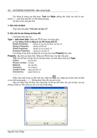 408   AUTODESK INVENTOR - Bản vẽ kỹ thuật


      Các thông s chung của hộp thoại Text như Style, phông ch chiều cao chữ và căn
                   ố                                         ữ,
chỉnh v.v... thực hiện như đối với chữ thông thường.
      Tại đây có hai cách ghi chữ.

1- Ghi chữ cố định
      Thực hiện như phần “Ghi chữ vào bản vẽ”.

2- Ghi chữ là các thông số thay đổi
     Cách thực hiện như sau:
Type – kiểu tham biến. Nhấn nút           để chọn. Các kiểu gồm:
     a- Các thông số lấy tự động từ các đối tượng thiết kế
     Model Properties:          thông số của chi tiết đưa vào bản vẽ.
     Design Properties:         thông số thiết kế.
     Sheet Properties:          thông số của tờ giấy vẽ.
     Drawing Properties:        thông số của bản vẽ.
     Các thông số này được tự động lấy ra từ các lựa chọn Property bên cạnh.
Property - đặc tính của tham biến. Nhấn nút        để chọn. Các đặc tính gồm:
     Title: tiêu đề bản vẽ hoặc tên chi tiết phụ thuộc vào kiểu được chọn tại ô Type.
     Author:             tên tác giả.
     Rivsion number: số hiệu.
     Material:           tên vật liệu.
     Company:            tên Công ty.
     Creation Date: ngày tạo bản vẽ.
     Checked by:         người kiểm tra.
     ...................
       Nhấn chọn một trong các đặc tính này, nhấn nút        , tại ô nhập giá trị bên dưới sẽ hiện
ra các chữ trong ngoặc <....> . Không được thay đổi các giá trị này.
       Nếu các tham biến đã được cho trong bản vẽ thì sau khi chèn vào, giá trị thực của các
chúng sẽ hiện ra. Nếu chưa có, các vị trí này sẽ để trống.




Nguyễn Văn Thiệp
 