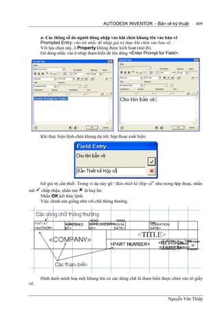 AUTODESK INVENTOR - Bản vẽ kỹ thuật               409


      a- Các thông số do người dùng nhập vào khi chèn khung tên vào bản vẽ
      Prompted Entry: cho lời nhắc để nhập giá trị thực khi chèn vào bản vẽ.
      Với lựa chọn này, ô Property không được kích hoạt (mờ đi).
      Gõ dòng nhắc vào ô nhập tham biến đè lên dòng <Enter Prompt for Field>.




      Khi thực hiện lệnh chèn khung dự trữ, hộp thoại xuất hiện:




      Gõ giá trị cần thiết. Trong ví dụ này gõ “Bản thiết kế Hộp số” như trong hộp thoại, nhấn
nút  chấp nhận, nhấn nút  là huỷ bỏ.
     Nhấn OK kết thúc lệnh.
     Việc chỉnh sửa giống như với chữ thông thường.




      Hình dưới minh hoạ một khung tên có các dòng chữ là tham biến được chèn vào tờ giấy
vẽ.


                                                                           Nguyễn Văn Thiệp
 
