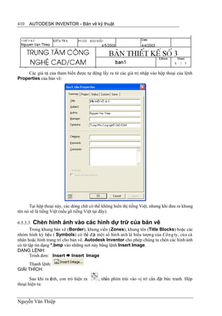 410   AUTODESK INVENTOR - Bản vẽ kỹ thuật




     Các giá trị của tham biến được tự động lấy ra từ các giá trị nhập vào hộp thoại của lệnh
Properties của bản vẽ:




      Tại hộp thoại này, các dòng chữ có thể không hiển thị tiếng Việt, nhưng khi đưa ra khung
tên nó sẽ là tiếng Việt (nếu gõ tiếng Việt tại đây).

6.5.3.3 Chèn hình ảnh vào các hình dự trữ của bản vẽ
       Trong khung bản vẽ (Border), khung viền (Zones), khung tên (Title Blocks) hoặc các
nhóm hình ký hi u ( Symbols) có thể đặt một số hình ảnh là biểu tượng của Công ty, của cá
                 ệ
nhân hoặc hình trang trí cho bản vẽ. Autodesk Inventor cho phép chúng ta chèn các hình ảnh
có từ tập tin dạng *.bmp vào những nơi này bằng lệnh Insert Image.
DẠNG LỆNH:
       Trình đơn: Insert  Insert Image
     Thanh lệnh:
GIẢI THÍCH:

       Sau khi ra ệnh, con trỏ hiện ra
                  l                        , nhấn phím trái vào vị trí cần đặt bức tranh. Hộp
thoại hiện ra:


Nguyễn Văn Thiệp
 