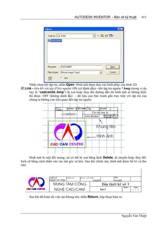 AUTODESK INVENTOR - Bản vẽ kỹ thuật                411




     Nhấn chọn tên tập tin, nhấn Open. Hình ảnh được đưa vào hình phác của hình 2D.
 Link - liên kết với tệp (File) nguồn: ON (có đánh dấu) - khi tập tin nguồn *.bmp (trong ví dụ
     này là “cadcambt..bmp”) bị xoá hoặc thay đổi đường dẫn thì hình ảnh sẽ không hiển
     thị được. OFF (không dánh d u) - dữ liệu của bức tranh gắn trực tiếp với tập tin của
                                    ấ
     chúng ta không còn liên quan đến tập tin nguồn.




      Hình ảnh là một đối tượng, nó có thể bị xoá bằng lệnh Delete, di chuyển hoặc thay đổi
kích cỡ bằng cách nhấn vào các nút góc và kéo. Sau khi chỉnh sửa, hình ảnh được bố trí và thu
nhỏ.




      Sau khi đã hoàn tất việc tạo khung tên, nhấn Return, hộp thoại hiện ra:




                                                                            Nguyễn Văn Thiệp
 