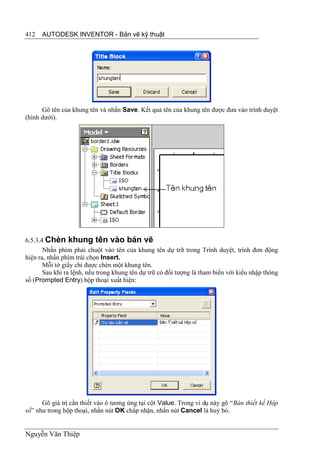 412   AUTODESK INVENTOR - Bản vẽ kỹ thuật




      Gõ tên của khung tên và nhấn Save. Kết quả tên của khung tên được đưa vào trình duyệt
(hình dưới).




6.5.3.4 Chèn khung tên vào bản vẽ
       Nhấn phím phải chuột vào tên của khung tên dự trữ trong Trình duyệt, trình đơn động
hiện ra, nhấn phím trái chọn Insert.
       Mỗi tờ giấy chỉ được chèn một khung tên.
       Sau khi ra lệnh, nếu trong khung tên dự trữ có đối tượng là tham biến với kiểu nhập thông
số (Prompted Entry) hộp thoại xuất hiện:




      Gõ giá trị cần thiết vào ô tương ứng tại cột Value. Trong ví dụ này gõ “Bản thiết kế Hộp
số” như trong hộp thoại, nhấn nút OK chấp nhận, nhấn nút Cancel là huỷ bỏ.


Nguyễn Văn Thiệp
 