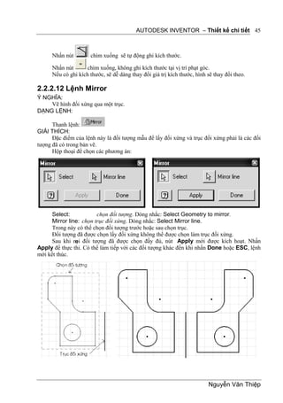 AUTODESK INVENTOR – Thiết kế chi tiết 45



      Nhấn nút        chìm xuống sẽ tự động ghi kích thước.

      Nhấn nút      chìm xuống, không ghi kích thước tại vị trí phạt góc.
      Nếu có ghi kích thước, sẽ dễ dàng thay đổi giá trị kích thước, hình sẽ thay đổi theo.

2.2.2.12 Lệnh Mirror
Ý NGHĨA:
    Vẽ hình đối xứng qua một trục.
DẠNG LỆNH:

      Thanh lệnh:
GIẢI THÍCH:
      Đặc điểm của lệnh này là đối tượng mẫu để lấy đối xứng và trục đối xứng phải là các đối
tượng đã có trong bản vẽ.
      Hộp thoại để chọn các phương án:




      Select:            chọn đối tượng. Dòng nhắc: Select Geometry to mirror.
      Mirror line: chọn trục đối xứng. Dòng nhắc: Select Mirror line.
      Trong này có thể chọn đối tượng trước hoặc sau chọn trục.
      Đối tượng đã được chọn lấy đối xứng không thể được chọn làm trục đối xứng.
      Sau khi m đối tượng đã được chọn đầy đủ, nút Apply mới được kích hoạt. Nhấn
                ọi
Apply để thực thi. Có thể làm tiếp với các đối tượng khác đến khi nhấn Done hoặc ESC, lệnh
mới kết thúc.




                                                                          Nguyễn Văn Thiệp
 