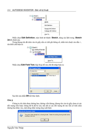 414   AUTODESK INVENTOR - Bản vẽ kỹ thuật




      Nhấn chọn Edit Definition, màn hình tr thành Sketch, dùng các l nh trong Sketch
                                              ở                           ệ
2d để chỉnh sửa.
      Trong khung tên đã chèn vào tờ giấy nếu có chữ ghi thông số, nhấn trái chuột vào dấu +,
tên khối chữ hiện ra:




      Nhấn chọn Edit Field Text, hộp thoại để sửa chữ đã nhập hiện ra:




      Sau khi sửa nhấn OK kết thúc lệnh.

Chú ý
      Chúng ta chỉ chèn được đường bao, đường viền khung, khung tên vào tờ giấy chưa có các
đối tượng trên hoặc chúng đã bị đã bị xoá, nếu đã có các đối tượng đó mà vẫn cố tình chèn
đường bao khác vào, một dòng nhắc tương ứng xuất hiện:




Nguyễn Văn Thiệp
 