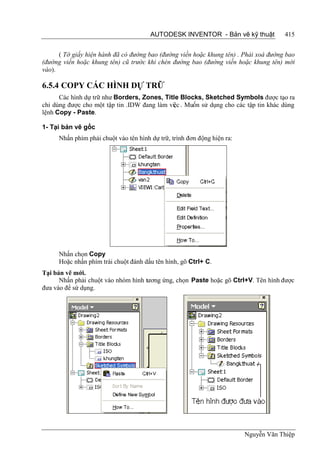 AUTODESK INVENTOR - Bản vẽ kỹ thuật            415


      ( Tờ giấy hiện hành đã có đường bao (đường viền hoặc khung tên) . Phải xoá đường bao
(đường viền hoặc khung tên) cũ trước khi chèn đường bao (đường viền hoặc khung tên) mới
vào).

6.5.4 COPY CÁC HÌNH DỰ TRỮ
      Các hình dự trữ như Borders, Zones, Title Blocks, Sketched Symbols được tạo ra
chỉ dùng được cho một tập tin .IDW đang làm việc . Muốn sử dụng cho các tập tin khác dùng
lệnh Copy - Paste.

1- Tại bản vẽ gốc
     Nhấn phím phải chuột vào tên hình dự trữ, trình đơn động hiện ra:




     Nhấn chọn Copy
     Hoặc nhấn phím trái chuột đánh dấu tên hình, gõ Ctrl+ C.
Tại bản vẽ mới.
      Nhấn phải chuột vào nhóm hình tương ứng, chọn Paste hoặc gõ Ctrl+V. Tên hình được
đưa vào để sứ dụng.




                                                                         Nguyễn Văn Thiệp
 