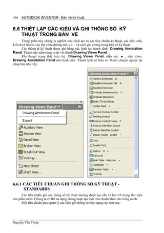 416   AUTODESK INVENTOR - Bản vẽ kỹ thuật


6.6 THIẾT LẬP CÁC KIỂU VÀ GHI THÔNG SỐ KỸ
    THUẬT TRONG BẢN VẼ
      Trong phần này chúng ta nghiên cứu cách tạo ra các tiêu chuẩn kỹ thuật, các kiểu chữ,
kiểu kích thước, các lớp chứa đường nét, v.v... và cách ghi chúng trong bản vẽ kỹ thuật.
      Các thông s kỹ thuật được ghi bằng các lệnh tại thanh lệnh Drawing Annotation
                  ố
Panel. Thanh này nằm cùng vị trí với thanh Drawing Views Panel.
      Khi đangở trạng thái hiển thị Drawing Views Panel, nh nút  , nh chọn
                                                                       ấn               ấn
Drawing Annotation Panel như hình dưới. Thanh lệnh sẽ hiện ra. Muốn chuyển ngược lại
cũng làm như vậy.




6.6.1 CÁC TIÊU CHUẨN GHI THÔNG SỐ KỸ THUẬT -
      STANDARDS
      Các tiêu chuẩn ghi các thông số kỹ thuật thường được tạo sẵn và lưu trữ trong thư viện
của phần mềm. Chúng ta có thể sử dụng chúng hoặc tạo một tiêu chuẩn khác cho riêng mình.
      Một tiêu chuẩn phải quản lý các kiểu ghi thông số theo dạng cây như sau:




Nguyễn Văn Thiệp
 