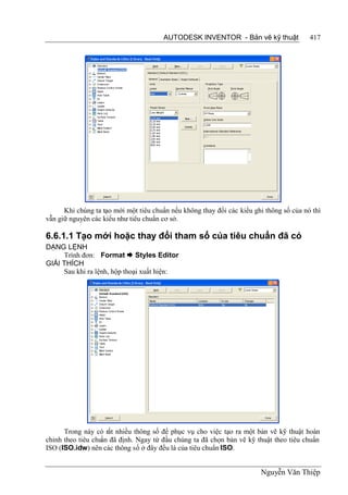 AUTODESK INVENTOR - Bản vẽ kỹ thuật               417




      Khi chúng ta tạo mới một tiêu chuẩn nếu không thay đổi các kiểu ghi thông số của nó thì
vẫn giữ nguyên các kiểu như tiêu chuẩn cơ sở.

6.6.1.1 Tạo mới hoặc thay đổi tham số của tiêu chuẩn đã có
DẠNG LỆNH
     Trình đơn: Format  Styles Editor
GIẢI THÍCH
     Sau khi ra lệnh, hộp thoại xuất hiện:




      Trong này có rất nhiều thông số để phục vụ cho việc tạo ra một bản vẽ kỹ thuật hoàn
chỉnh theo tiêu chu đã định. Ngay từ đầu chúng ta đã chọn bản vẽ kỹ thuật theo tiêu chuẩn
                   ẩn
ISO (ISO.idw) nên các thông số ở đây đều là của tiêu chuẩn ISO.


                                                                        Nguyễn Văn Thiệp
 