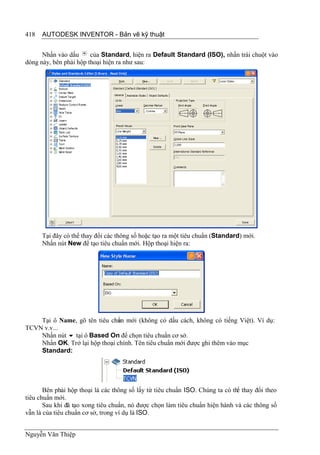 418   AUTODESK INVENTOR - Bản vẽ kỹ thuật


      Nhấn vào dấu      của Standard, hiện ra Default Standard (ISO), nhấn trái chuột vào
dòng này, bên phải hộp thoại hiện ra như sau:




      Tại đây có thể thay đổi các thông số hoặc tạo ra một tiêu chuẩn (Standard) mới.
      Nhấn nút New để tạo tiêu chuẩn mới. Hộp thoại hiện ra:




    Tại ô Name, gõ tên tiêu chun mới (không có dấu cách, không có tiếng Việt). Ví dụ:
                               ẩ
TCVN v.v...
    Nhấn nút  tại ô Based On để chọn tiêu chuẩn cơ sở.
    Nhấn OK. Trở lại hộp thoại chính. Tên tiêu chuẩn mới được ghi thêm vào mục
    Standard:




       Bên phải hộp thoại là các thông số lấy từ tiêu chuẩn ISO. Chúng ta có th thay đổi theo
                                                                               ể
tiêu chuẩn mới.
       Sau khi đã tạo xong tiêu chuẩn, nó được chọn làm tiêu chuẩn hiện hành và các thông số
vẫn là của tiêu chuẩn cơ sở, trong ví dụ là ISO.


Nguyễn Văn Thiệp
 