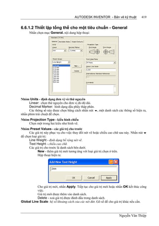 AUTODESK INVENTOR - Bản vẽ kỹ thuật               419


6.6.1.2 Thiết lập tổng thể cho một tiêu chuẩn - General
      Nhấn chọn mục General. nội dung hộp thoại:




Nhóm Units - định dạng đơn vị và thứ nguyên
      Linear: chọn thứ nguyên cho đơn vị đo độ dài.
      Decimal Marker: hình dạng dấu phẩy thập phân.
      Các thông số này được chọn bằng cách nhấn nút , một danh sách các thông số hiện ra,
nhấn phím trái chuột để chọn.
Nhóm Projection Type - kiểu hình chiếu
    Chọn một trong hai kiểu như hình vẽ.
Nhóm Preset Values - các giá trị cho trước
      Các giá trị này phục vụ cho việc thay đổi nét vẽ hoặc chiều cao chữ sau này. Nhấn nút 
để chọn loại giá trị:
      Line Weight - định dạng bề rộng nét vẽ.
      Text Height - chiều cao chữ.
      Các giá trị cho trước là danh sách bên dưới.
             New - thêm giá trị mới tương ứng với loại giá trị chọn ở trên.
             Hộp thoại hiện ra:




          Cho giá trị mới, nhấn Apply. Tiếp tục cho giá trị mới hoặc nhấn OK kết thúc công
          việc.
          Giá trị mới được thêm vào danh sách.
          Delete - xoá giá trị được đánh dấu trong danh sách.
Global Line Scale: hệ số khoảng cách của các nét đứt. Gõ số để cho giá trị khác nếu cần.



                                                                        Nguyễn Văn Thiệp
 