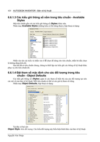 420   AUTODESK INVENTOR - Bản vẽ kỹ thuật


6.6.1.3 Các kiểu ghi thông số nằm trong tiêu chuẩn - Available
        Styles
      Một tiêu chuẩn gắn với các kiểu ghi thông số (Styles) khác nữa.
      Nhấn mục Available Styles (những kiểu có thể dùng được), hộp thoại có dạng:




      Nhấn vào tên các kiểu và nhấn vào ô  chọn để dùng cho tiêu chuẩn, nhấn bỏ dấu chọn
là không dùng kiểu đó.
      Sau khi đã có tiêu chuẩn chung, chúng ta thiết lập các kiểu ghi các thông số kỹ thuật khác
phục vụ cho tiêu chuẩn đó.

6.6.1.4 Đặt tham số mặc định cho các đối tượng trong tiêu
        chuẩn - Object Defaults
      Các kiểu ghi thông số (Styles) quản lý các tham số hiển thị của các đối tượng tạo nên
các nét vẽ của bản vẽ kỹ thuật. Mỗi tiêu chuẩn có thể có các giá trị tham số riêng.
      Nhấn mục Object Defaults, hộp thoại có dạng:




     Tại đây có hai cột:
Object Style: kiểu đối tượng. Các kiểu đối tượng này biểu hiện hình thức của bản vẽ kỹ thuật.


Nguyễn Văn Thiệp
 