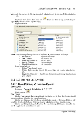 AUTODESK INVENTOR - Bản vẽ kỹ thuật               421


Layer: các lớp của bản vẽ. Các lớp này quản lý kiểu đường nét và màu sắc, độ đậm của đường
       nét.

      Đây là các tham s mặc định. Nhấn nút
                        ố                          để sửa các tham số này, chính là thay đ
                                                                                         ổi
lớp (Layer) cho các kiểu thể hiện đối tượng.
      Hộp thoại hiện ra:




Filter: chọn đối tượng cần thay đổi tham số. Nhấn nút , danh sách hiện ra để chọn:
             - All Objects:                  tất cả các đối tượng.
             - Text Objects:                 đối tượng là chữ.
             - Dimenssion Objects:           ghi kích thước.
             - Leader Objects:               chữ ghi chú dẫn.
             - Model/View Objects:           các khung nhìn.
      Trong bảng có các cột:
             - Object Type: loại đối tượng.
             - Object Style: các kiểu hiển thị đối tượng. Nhấn nút , chọn kiểu cần thay
                 đổi.
             - Layer: lớp. Nhấn nút , chọn lớp cần thiết cho kiểu đối tượng vừa chọn (xem
                 phần Layer).

6.6.2 CÁC LỚP NÉT VẼ - LAYERS

6.6.2.1 Thay đổi thông số hoặc tạo lớp mới
DẠNG LỆNH:
    Trình đơn     Format  Style Editor 
      Thanh công cụ:
GIẢI THÍCH:
      Các lớp ( Layers) của Inventor chứa các loại đường nét đã được đặt tên theo các đối
tượng trong khung nhìn cũng như các đường phụ trợ.
      Các lớp này chứa màu sắc, kiểu đường nét và độ đậm của nét vẽ đối tượng. Khi in ra giấy
hoặc hiển thị trên màn hình, các đối tượng được thể hiện đường nét theo lớp chứa chúng.
      Các tên này không nên thay đổi. Nếu thay đổi, các đối tượng sẽ không còn mang đặc tính
như đã có, gây rắc rối khi in bản vẽ ra giấy.


                                                                        Nguyễn Văn Thiệp
 