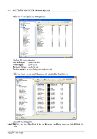 422   AUTODESK INVENTOR - Bản vẽ kỹ thuật


      Nhấn nút     sẽ hiện ra các đường nét đó.




      Các loại đối tượng này gồm:
      Visible Edges: cạnh nhìn thấy.
      Hide Edges:        cạnh khuất.
      Tangent Edges: cạnh tiếp xúc.
      Section view Line: các đường của hình cắt trích.
      ...........
      Nhấn trái chuột vào tên một kiểu đường nét nào đó, hộp thoại hiện ra:




     Các cột trong bảng gồm:
Layer Name - tên lớp. Đây chính là tên các đ i tượng của khung nhìn, của hình khối đã nói
                                           ố
      trên.


Nguyễn Văn Thiệp
 