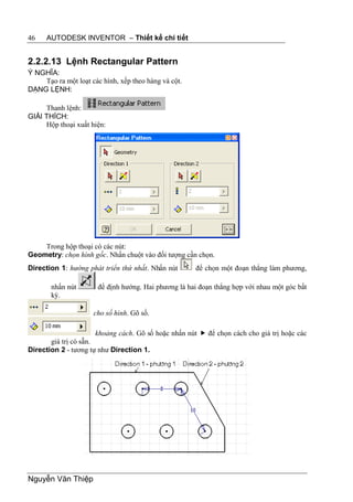 46    AUTODESK INVENTOR – Thiết kế chi tiết


2.2.2.13 Lệnh Rectangular Pattern
Ý NGHĨA:
    Tạo ra một loạt các hình, xếp theo hàng và cột.
DẠNG LỆNH:

     Thanh lệnh:
GIẢI THÍCH:
     Hộp thoại xuất hiện:




    Trong hộp thoại có các nút:
Geometry: chọn hình gốc. Nhấn chuột vào đối tượng cần chọn.
Direction 1: hướng phát triển thứ nhất. Nhấn nút      để chọn một đoạn thẳng làm phương,

       nhấn nút        để định hướng. Hai phương là hai đoạn thẳng hợp với nhau một góc bất
       kỳ.

                     cho số hình. Gõ số.

                      khoảng cách. Gõ số hoặc nhấn nút  để chọn cách cho giá trị hoặc các
       giá trị có sẵn.
Direction 2 - tương tự như Direction 1.




Nguyễn Văn Thiệp
 