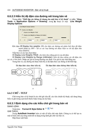 424   AUTODESK INVENTOR - Bản vẽ kỹ thuật


6.6.2.3 Hiển thị độ đậm của đường nét trong bản vẽ
     Trong phần “Thiết lập các thông số chung cho một bản vẽ kỹ thuật” có phần “ Dùng
Tools -> Application Options -> Drawing”, trong ộp thoại có mục Line Weight
                                                     h
Display Options:




       Khi chọn  Display line weights: ON cho hiện các đường nét phân biệt theo độ đậm
               mảnh (hình a), OFF - tất cả các loại đường nét được hiện ra với độ đậm như
               nhau (hình b).
       Tiếp theo có các lựa chọn khác:
        Display Line Weights TRUE: cho hiện theo đúng giá trị của độ đậm.
        Display Line Weights by Range (millimeter): hiển thị theo nhóm các độ đậm cho
tại các ô bên dưới. Nhập các giá trị trong khoảng xác định. Các giá trị này tính bằng mm.
       Trong bản vẽ, các đường nét được hiển thị có độ đậm theo các thông số đã thiết lập.




                               a                            b

6.6.3 CHỮ - TEXT
      Chữ trong bản vẽ kỹ thuật là các chữ ghi tiêu đề, các tiêu chuẩn kỹ thuật, nội dung bảng
biểu và ghi trong cụm kích thước hoặc trong các ký hiệu.

6.6.3.1 Định dạng cho các kiểu chữ ghi trong bản vẽ
DẠNG LỆNH:
      Trình đơn Format  Style Editor 
GIẢI THÍCH:
      Trong AutoDesk Inventor luôn có một số kiểu chữ mặc định. Chúng ta có thể tạo ra
một số kiểu chữ của riêng mình để sử dụng trong lệnh ghi chữ vào bản vẽ.
      Hộp thoại xuất hiện:



Nguyễn Văn Thiệp
 