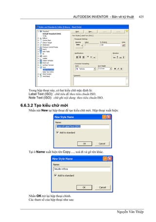 AUTODESK INVENTOR - Bản vẽ kỹ thuật           425




    Trong hộp thoại này, có hai kiểu chữ mặc định là:
    Label Text (ISO): chữ tiêu đề theo tiêu chuẩn ISO.
    Note Text (ISO): chữ ghi nội dung theo tiêu chuẩn ISO.

6.6.3.2 Tạo kiểu chữ mới
    Nhấn nút New tại hộp thoại để tạo kiểu chữ mới. Hộp thoại xuất hiện:




    Tại ô Name xuất hiện tên Copy...., xoá đi và gõ tên khác.




    Nhấn OK trở lại hộp thoại chính.
    Các tham số của hộp thoại như sau:


                                                                      Nguyễn Văn Thiệp
 