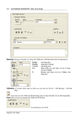426   AUTODESK INVENTOR - Bản vẽ kỹ thuật




Spacing: khoảng cách giữa các dòng chữ. Nhấn nút để hiện danh sách các phương án.
                                   Single:     một dòng đơn.
                                   Double:     dòng kép (2 dòng).
                                   1,5 line:   một dòng rưỡi.
                                   a*x:        bằng chiều cao chữ nhân với hệ số được
                                               cho tại ô Value.
                                   X:          khoảng cách được cho tại ô Value, tính
                                               bằng mm.




%Stretch: tỷ lệ giữa chiều rộng và chiều cao của chữ cái. Gõ số, < 100 chữ hẹp, > 100 chữ
         rộng.


     chọn màu cho chữ. Nhấn nút để hiện bảng màu và chọn như đối với các đối tượng khác.
Font: chứa các tên các phông chữ. Nhấn nút  để chọn.




                                 các phương án căn chỉnh.


Nguyễn Văn Thiệp
 