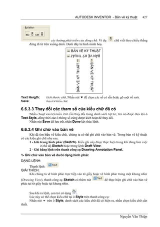 AUTODESK INVENTOR - Bản vẽ kỹ thuật              427




                          các hướng phát triển của dòng chữ. Ví dụ:    chữ viết theo chiều thẳng
         đứng đi từ trên xuống dưới. Dưới đây là hình minh hoạ.




Text Heigth:         kích thước chữ. Nhấn nút  để chọn các số có sẵn hoặc gõ một số mới.
Save:                lưu trữ kiểu chữ.

6.6.3.3 Thay đổi các tham số của kiểu chữ đã có
     Nhấn chuột vào tên kiểu chữ cần thay đổi trong danh sách liệt kê, tên nó được đưa lên ô
Text Style, đồng thời các ô thông số cũng được kích hoạt để thay đổi.
     Nhấn nút Save để lưu trữ, nhấn Done kết thúc lệnh.

6.6.3.4 Ghi chữ vào bản vẽ
      Khi đã tìm hiểu về kiểu chữ, chúng ta có thể ghi chữ vào bản vẽ. Trong bản vẽ kỹ thuật
có các kiểu ghi chữ như sau:
      1 - Ghi trong hình phác (Sketch). Kiểu ghi này được thực hiện trong khi đang làm việc
              ở chế độ Sketch hoặc trong lệnh Draft View.
      2 - Ghi bằng lệnh trên thanh công cụ Drawing Annotation Panel.
1- Ghi chữ vào bản vẽ dưới dạng hình phác
DẠNG LỆNH:
     Thanh lệnh:
GIẢI THÍCH:
     Khi chúng ta vẽ hình phác trực tiếp vào tờ giấy hoặc vẽ hình phác trong một khung nhìn
(Drawing View), thanh công cụ Sketch có thêm nút                 để thực hiện ghi chữ vào bản vẽ
phác tại tờ giấy hoặc tại khung nhìn.

         Sau khi ra lệnh, con trỏ có dạng   .
         Lúc này có thể chọn kiểu chữ tại ô Style trên thanh công cụ:
         Nhấn nút  trên ô Style, danh sách các kiểu chữ đã có hiện ra, nhấn chọn kiểu chữ cần
thiết.


                                                                            Nguyễn Văn Thiệp
 