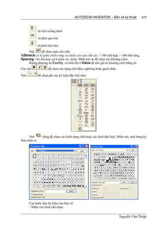 AUTODESK INVENTOR - Bản vẽ kỹ thuật            429



                từ trên xuống dưới.

                từ phải qua trái.

                từ dưới lên trên.
     Nút       để chọn màu cho chữ.
%Stretch: tỷ lệ giữa chiều rộng và chiều cao của chữ cái. < 100 chữ hẹp, > 100 chữ rộng.
Spacing: cho khoảng cách giữa các dòng. Nhấn nút  để chọn các khoảng cách.
     Riêng phương án Exactly, có hiển thị ô Value để cho giá trị khoảng cách bằng số.
Các nút                 để chọn các dạng chữ đậm, nghiêng hoặc gạch chân.

Nút             để chọn ghi các ký hiệu đặc biệt như:




      Nút          dùng để chọn các hình dạng chữ hoặc các hình đặc biệt. Nhấn nút, một bảng ký
hiệu hiện ra.




      Các bước đưa ký hiệu vào bản vẽ:
      - Nhấn vào hình cần chọn.

                                                                            Nguyễn Văn Thiệp
 